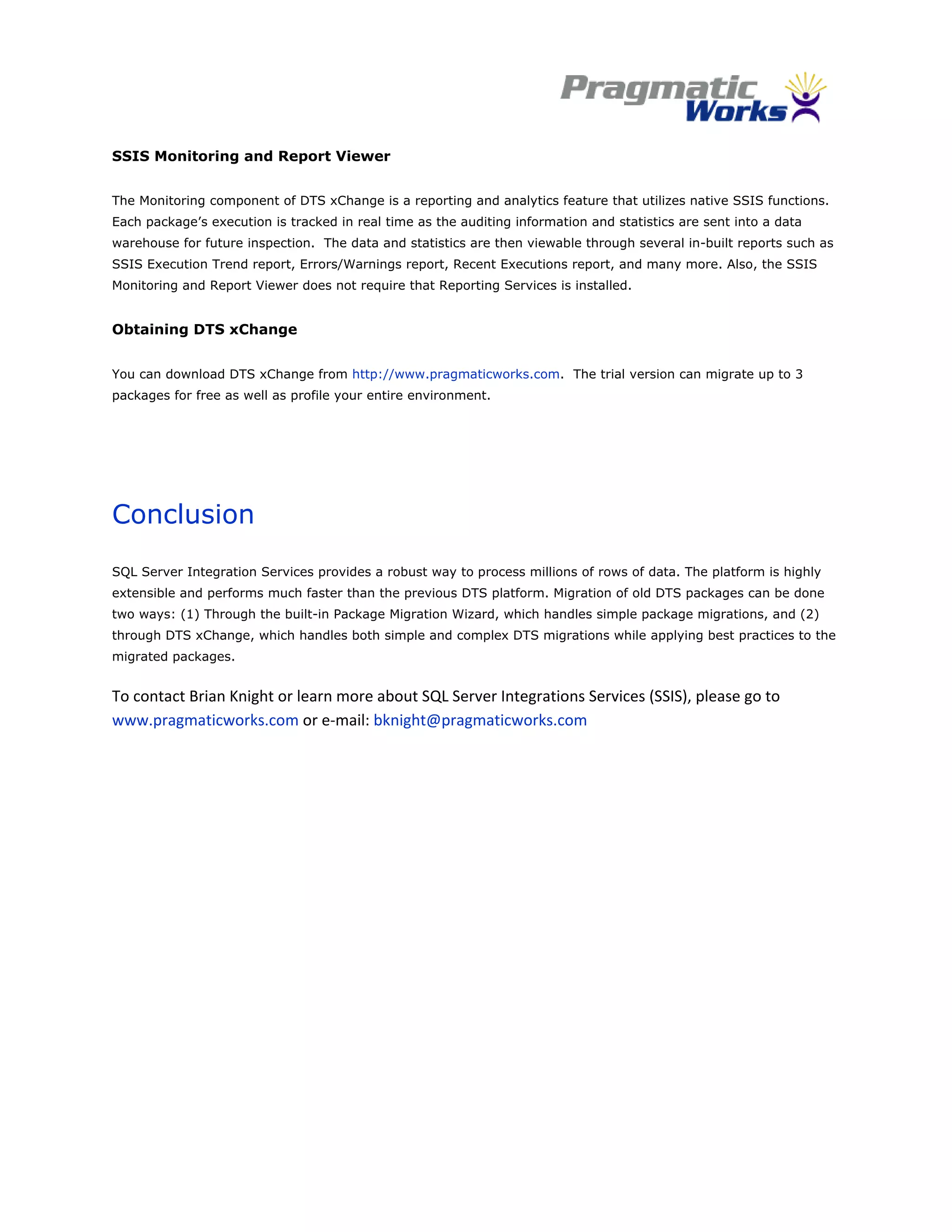  
SSIS Monitoring and Report Viewer


The Monitoring component of DTS xChange is a reporting and analytics feature that utilizes native SSIS functions.
Each package’s execution is tracked in real time as the auditing information and statistics are sent into a data
warehouse for future inspection. The data and statistics are then viewable through several in-built reports such as
SSIS Execution Trend report, Errors/Warnings report, Recent Executions report, and many more. Also, the SSIS
Monitoring and Report Viewer does not require that Reporting Services is installed.


Obtaining DTS xChange


You can download DTS xChange from http://www.pragmaticworks.com. The trial version can migrate up to 3
packages for free as well as profile your entire environment.




Conclusion
SQL Server Integration Services provides a robust way to process millions of rows of data. The platform is highly
extensible and performs much faster than the previous DTS platform. Migration of old DTS packages can be done
two ways: (1) Through the built-in Package Migration Wizard, which handles simple package migrations, and (2)
through DTS xChange, which handles both simple and complex DTS migrations while applying best practices to the
migrated packages.


To contact Brian Knight or learn more about SQL Server Integrations Services (SSIS), please go to 
www.pragmaticworks.com or e‐mail: bknight@pragmaticworks.com  




                                                            
 