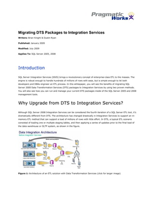  


Migrating DTS Packages to Integration Services
Writers: Brian Knight & Dustin Ryan

Published: January 2009

Modified: July 2009

Applies To: SQL Server 2005, 2008




Introduction
SQL Server Integration Services (SSIS) brings a revolutionary concept of enterprise-class ETL to the masses. The
engine is robust enough to handle hundreds of millions of rows with ease, but is simple enough to let both
developers and DBAs engineer an ETL process. In this whitepaper, you will see the benefits of migrating SQL
Server 2000 Data Transformation Services (DTS) packages to Integration Services by using two proven methods.
You will also see how you can run and manage your current DTS packages inside of the SQL Server 2005 and 2008
management tools.



Why Upgrade from DTS to Integration Services?
Although SQL Server 2008 Integration Services can be considered the fourth iteration of a SQL Server ETL tool, it’s
dramatically different from DTS. The architecture has changed drastically in Integration Services to support an in-
memory ETL method that can support a load of millions of rows with little effort. In DTS, a typical ETL scenario
consisted of loading one or multiple staging tables, and then applying a series of updates prior to the final load of
the data warehouse or OLTP system, as shown in the figure.




Figure 1: Architecture of an ETL solution with Data Transformation Services (click for larger image)




                                                            
 