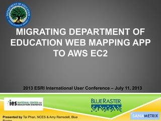 MIGRATING DEPARTMENT OF
EDUCATION WEB MAPPING APP
TO AWS EC2
Presented by Tai Phan, NCES & Amy Ramsdell, Blue
2013 ESRI International User Conference – July 11, 2013
 