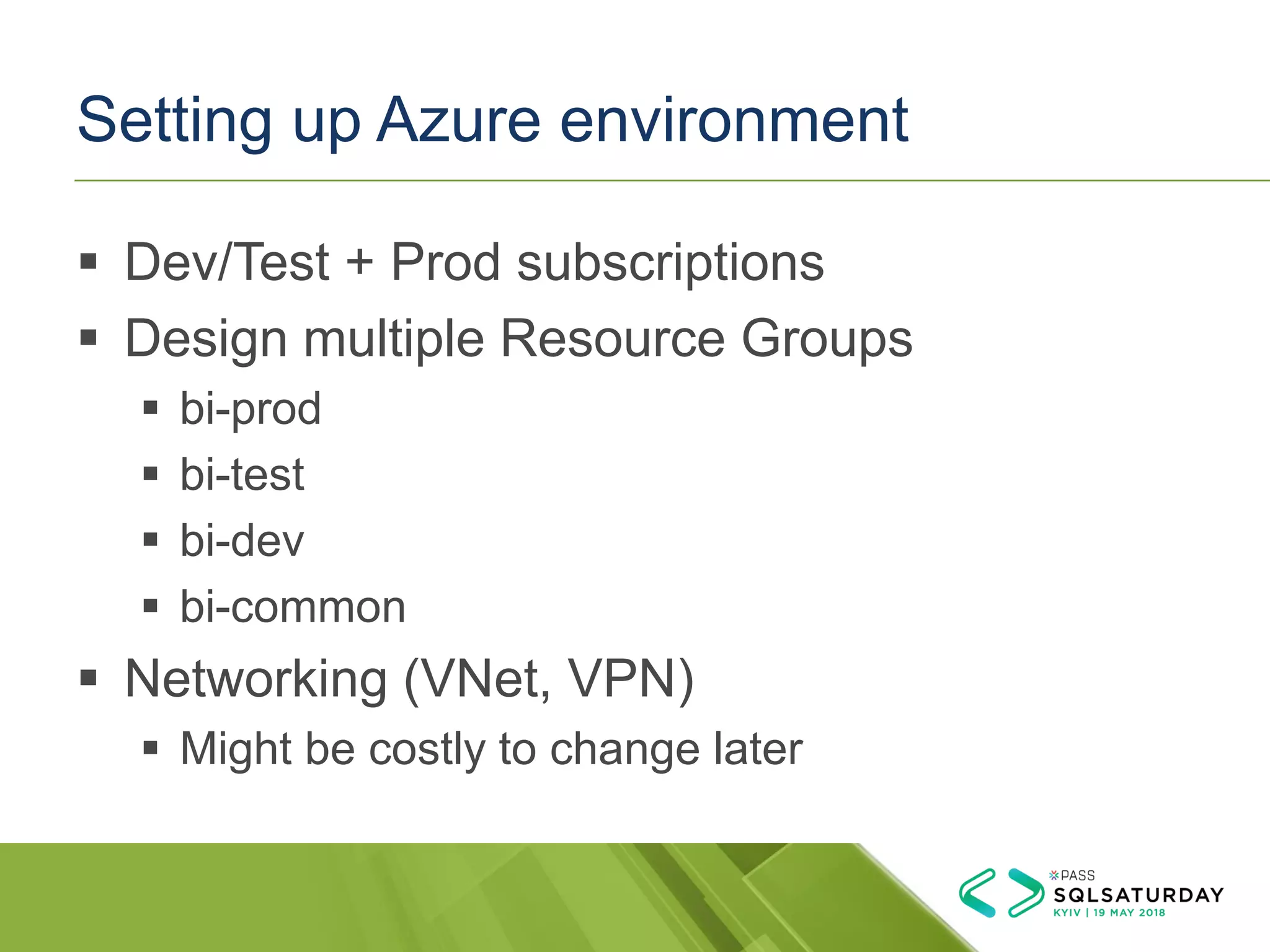 Setting up Azure environment
▪ Dev/Test + Prod subscriptions
▪ Design multiple Resource Groups
▪ bi-prod
▪ bi-test
▪ bi-dev
▪ bi-common
▪ Networking (VNet, VPN)
▪ Might be costly to change later
 