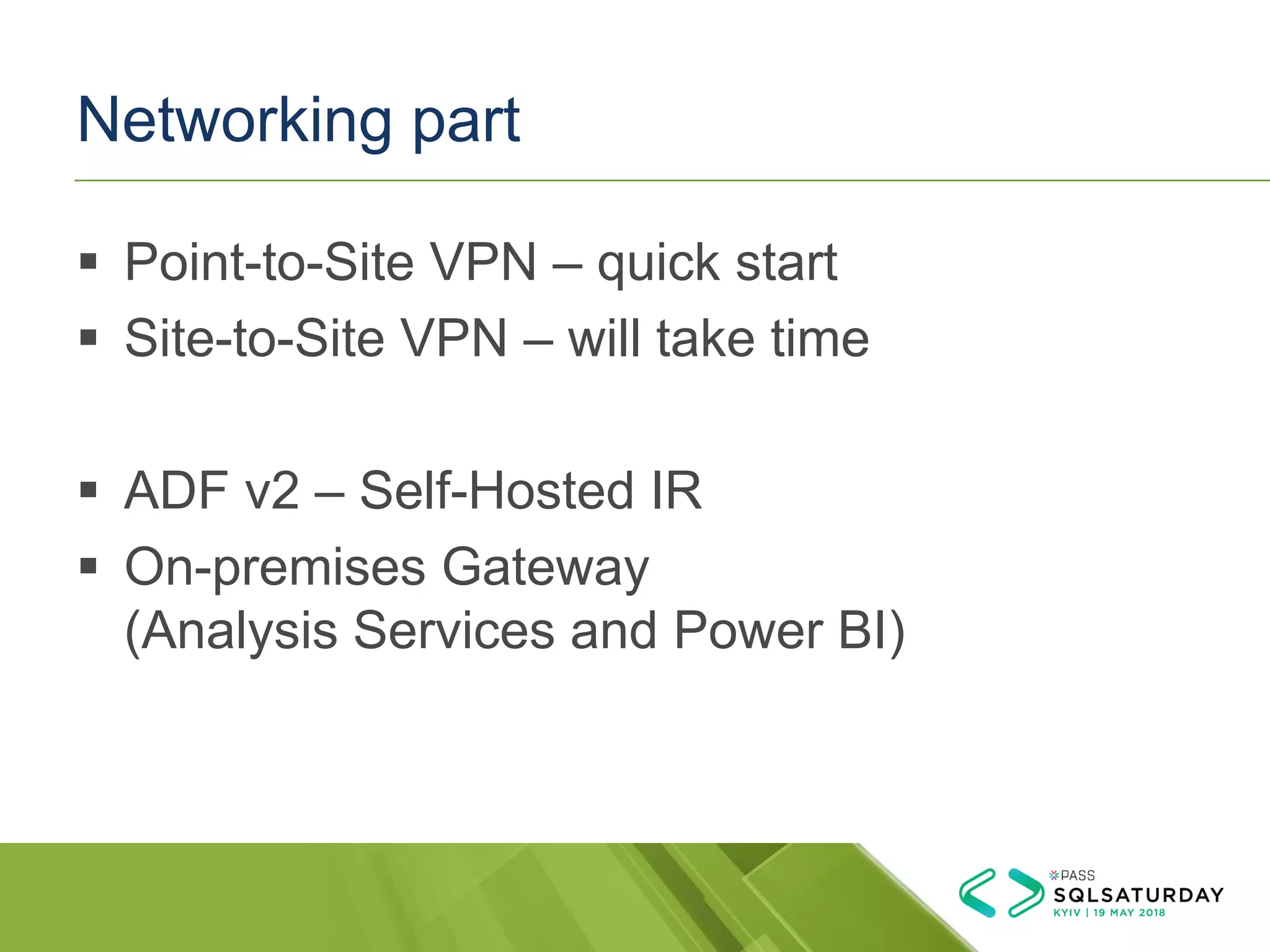Networking part
▪ Point-to-Site VPN – quick start
▪ Site-to-Site VPN – will take time
▪ ADF v2 – Self-Hosted IR
▪ On-premises Gateway
(Analysis Services and Power BI)
 