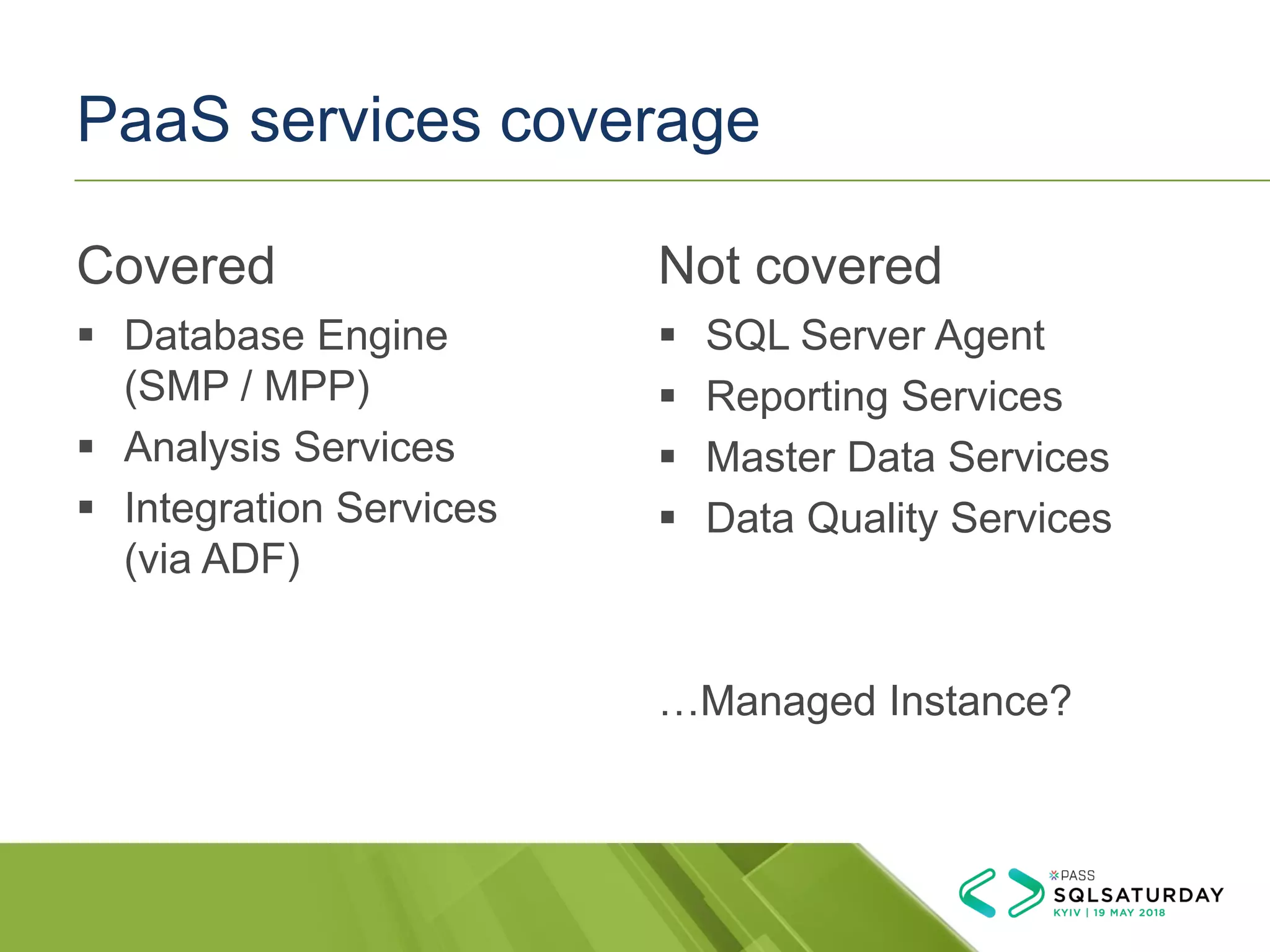 PaaS services coverage
Covered
▪ Database Engine
(SMP / MPP)
▪ Analysis Services
▪ Integration Services
(via ADF)
Not covered
▪ SQL Server Agent
▪ Reporting Services
▪ Master Data Services
▪ Data Quality Services
…Managed Instance?
 
