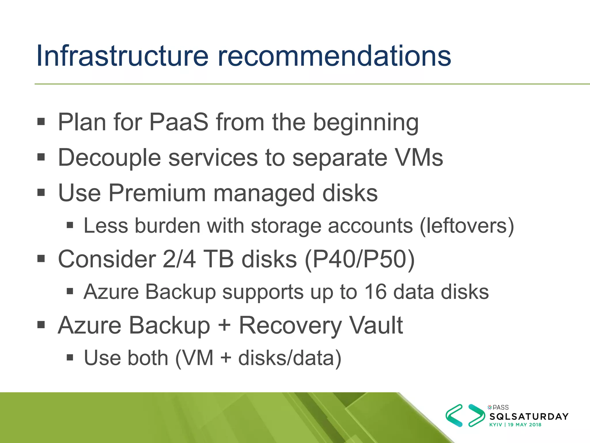 Infrastructure recommendations
▪ Plan for PaaS from the beginning
▪ Decouple services to separate VMs
▪ Use Premium managed disks
▪ Less burden with storage accounts (leftovers)
▪ Consider 2/4 TB disks (P40/P50)
▪ Azure Backup supports up to 16 data disks
▪ Azure Backup + Recovery Vault
▪ Use both (VM + disks/data)
 