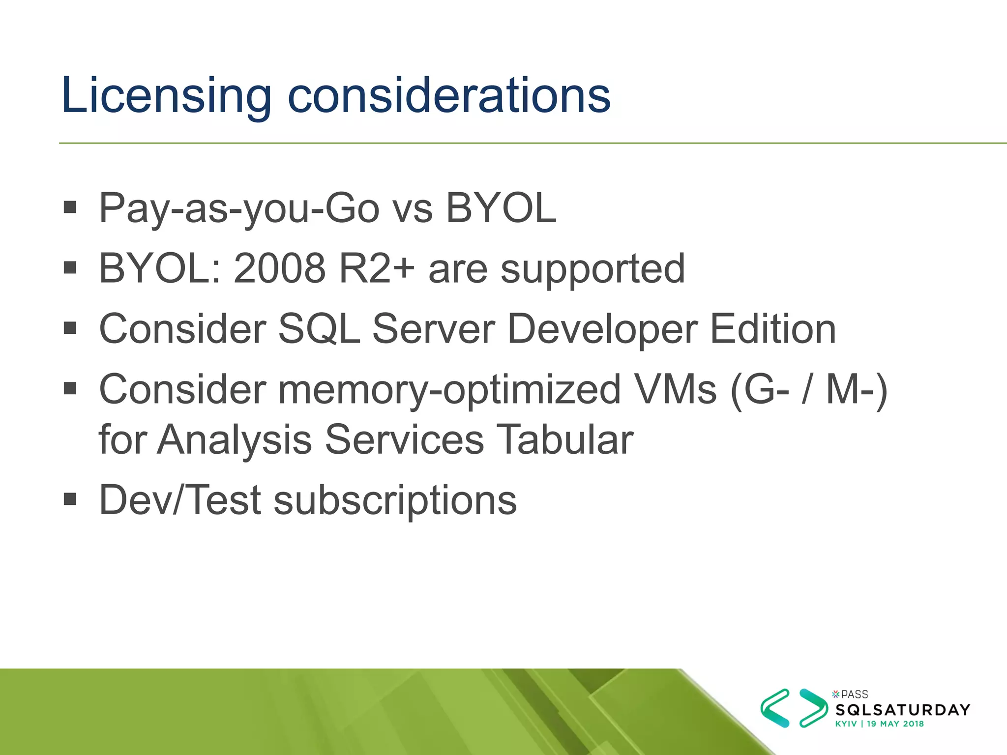 Licensing considerations
▪ Pay-as-you-Go vs BYOL
▪ BYOL: 2008 R2+ are supported
▪ Consider SQL Server Developer Edition
▪ Consider memory-optimized VMs (G- / M-)
for Analysis Services Tabular
▪ Dev/Test subscriptions
 