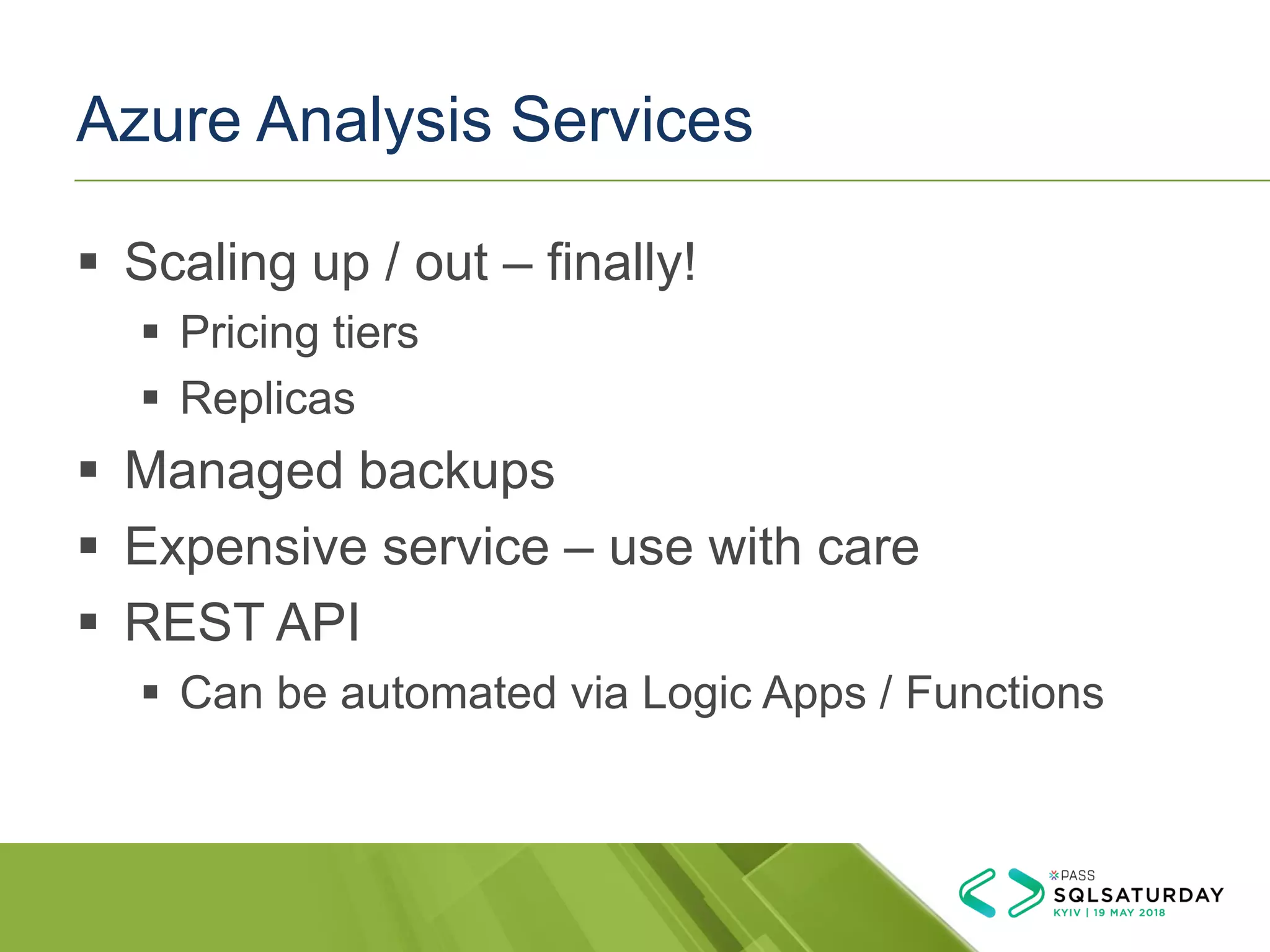 Azure Analysis Services
▪ Scaling up / out – finally!
▪ Pricing tiers
▪ Replicas
▪ Managed backups
▪ Expensive service – use with care
▪ REST API
▪ Can be automated via Logic Apps / Functions
 