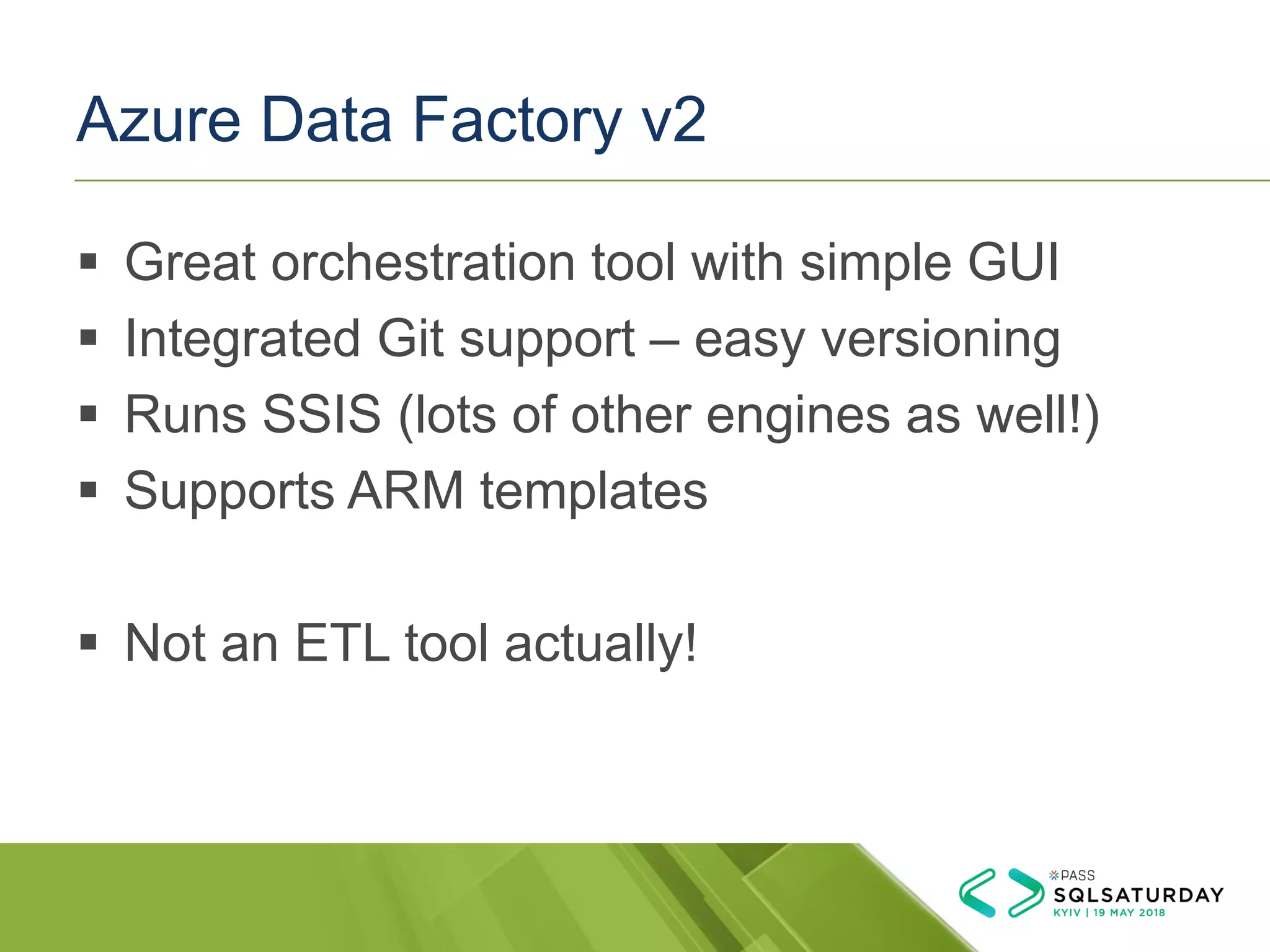Azure Data Factory v2
▪ Great orchestration tool with simple GUI
▪ Integrated Git support – easy versioning
▪ Runs SSIS (lots of other engines as well!)
▪ Supports ARM templates
▪ Not an ETL tool actually!
 