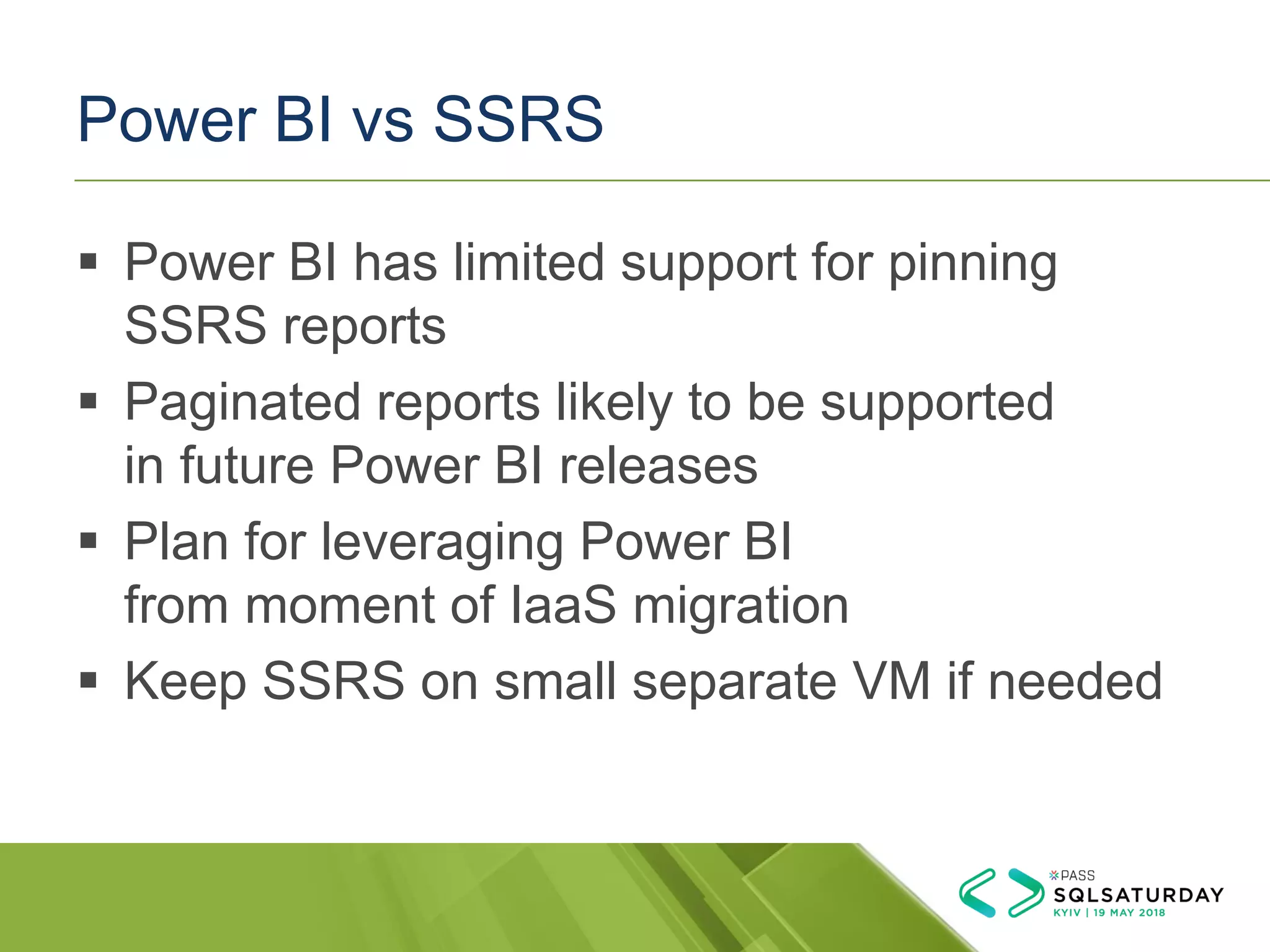 Power BI vs SSRS
▪ Power BI has limited support for pinning
SSRS reports
▪ Paginated reports likely to be supported
in future Power BI releases
▪ Plan for leveraging Power BI
from moment of IaaS migration
▪ Keep SSRS on small separate VM if needed
 