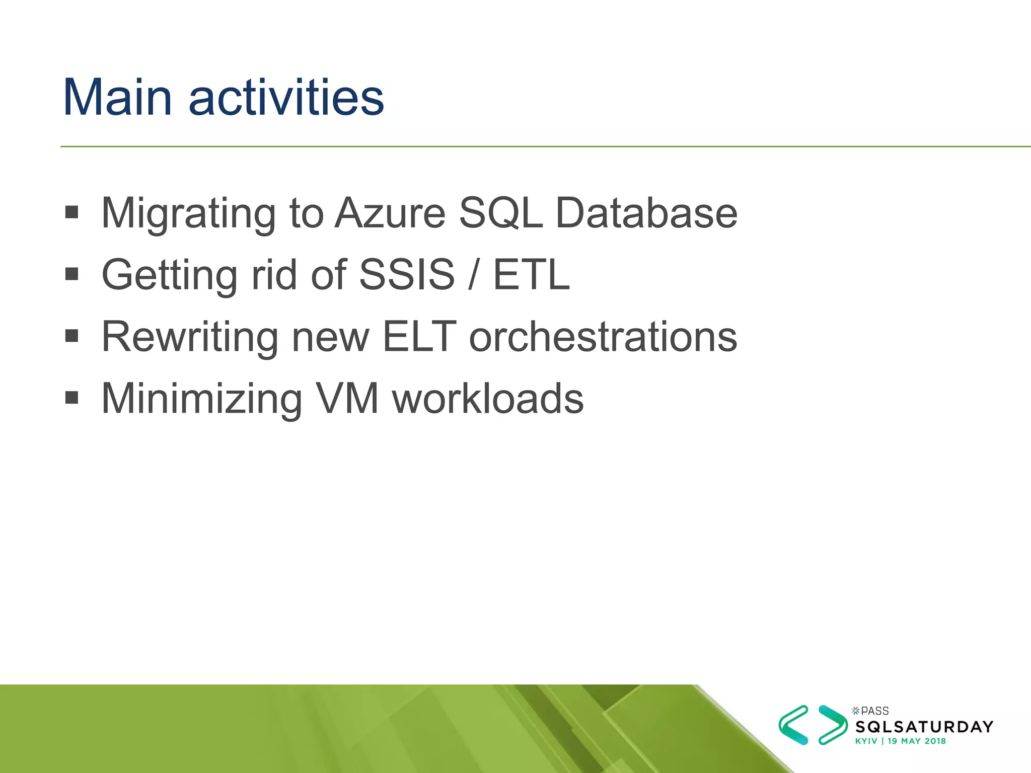 Main activities
▪ Migrating to Azure SQL Database
▪ Getting rid of SSIS / ETL
▪ Rewriting new ELT orchestrations
▪ Minimizing VM workloads
 