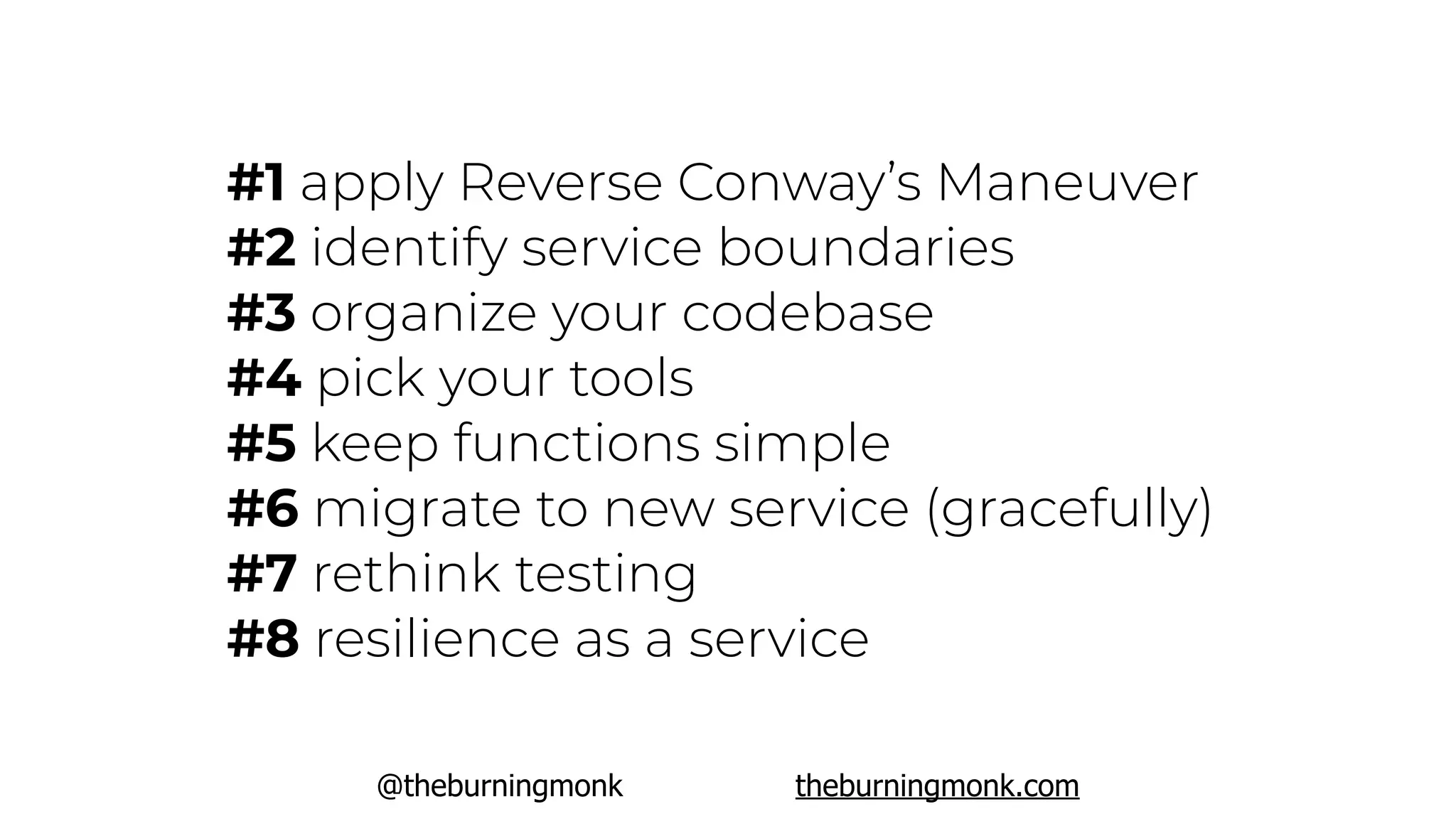 @theburningmonk theburningmonk.com
#1 apply Reverse Conway’s Maneuver
#2 identify service boundaries
#3 organize your codebase
#4 pick your tools
#5 keep functions simple
#6 migrate to new service (gracefully)
#7 rethink testing
#8 resilience as a service
 