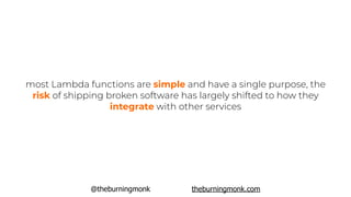 @theburningmonk theburningmonk.com
most Lambda functions are simple and have a single purpose, the
risk of shipping broken software has largely shifted to how they
integrate with other services
 