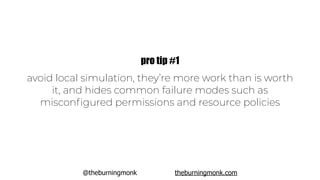 @theburningmonk theburningmonk.com
avoid local simulation, they’re more work than is worth
it, and hides common failure modes such as
misconﬁgured permissions and resource policies
pro tip #1
 
