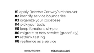 @theburningmonk theburningmonk.com
#1 apply Reverse Conway’s Maneuver
#2 identify service boundaries
#3 organize your codebase
#4 pick your tools
#5 keep functions simple
#6 migrate to new service (gracefully)
#7 rethink testing
#8 resilience as a service
 