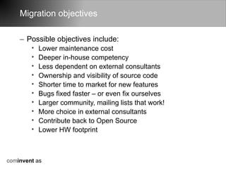 Migration objectives

    – Possible objectives include:
        •   Lower maintenance cost
        •   Deeper in-house competency
        •   Less dependent on external consultants
        •   Ownership and visibility of source code
        •   Shorter time to market for new features
        •   Bugs fixed faster – or even fix ourselves
        •   Larger community, mailing lists that work!
        •   More choice in external consultants
        •   Contribute back to Open Source
        •   Lower HW footprint



cominvent as
 