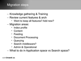 Migration steps

    – Knowledge gathering & Training
    – Review current features & arch
        • Want to keep all features? Add new?
    – Migration areas:
        •   Index profile
        •   Content
        •   Feeding
        •   Document Processing
        •   Querying
        •   Search middleware?
        •   Admin & Operational
    – What to do in Application space vs Search space?

cominvent as
 