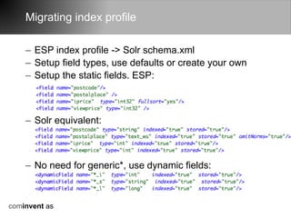 Migrating index profile

    – ESP index profile -> Solr schema.xml
    – Setup field types, use defaults or create your own
    – Setup the static fields. ESP:



    – Solr equivalent:



    – No need for generic*, use dynamic fields:



cominvent as
 