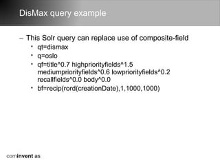 DisMax query example

    – This Solr query can replace use of composite-field
        • qt=dismax
        • q=oslo
        • qf=title^0.7 highpriorityfields^1.5
          mediumpriorityfields^0.6 lowpriorityfields^0.2
          recallfields^0.0 body^0.0
        • bf=recip(rord(creationDate),1,1000,1000)




cominvent as
 