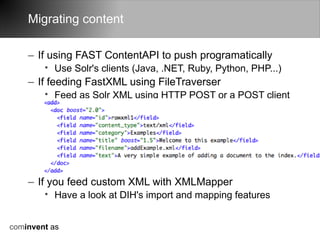 Migrating content

    – If using FAST ContentAPI to push programatically
        • Use Solr's clients (Java, .NET, Ruby, Python, PHP...)
    – If feeding FastXML using FileTraverser
        • Feed as Solr XML using HTTP POST or a POST client




    – If you feed custom XML with XMLMapper
        • Have a look at DIH's import and mapping features


cominvent as
 