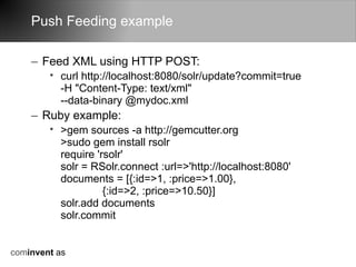 Push Feeding example

    – Feed XML using HTTP POST:
        • curl http://localhost:8080/solr/update?commit=true
          -H "Content-Type: text/xml"
          --data-binary @mydoc.xml
    – Ruby example:
        • >gem sources -a http://gemcutter.org
          >sudo gem install rsolr
          require 'rsolr'
          solr = RSolr.connect :url=>'http://localhost:8080'
          documents = [{:id=>1, :price=>1.00},
                    {:id=>2, :price=>10.50}]
          solr.add documents
          solr.commit


cominvent as
 