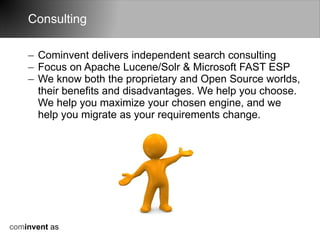 Consulting

    – Cominvent delivers independent search consulting
    – Focus on Apache Lucene/Solr & Microsoft FAST ESP
    – We know both the proprietary and Open Source worlds,
      their benefits and disadvantages. We help you choose.
      We help you maximize your chosen engine, and we
      help you migrate as your requirements change.




cominvent as
 