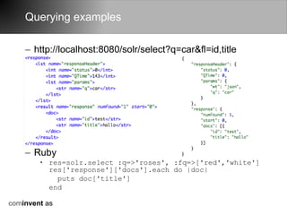 Querying examples

    – http://localhost:8080/solr/select?q=car&fl=id,title




    – Ruby
        • res=solr.select :q=>'roses', :fq=>['red','white']
          res['response']['docs'].each do |doc|
            puts doc['title']
          end

cominvent as
 