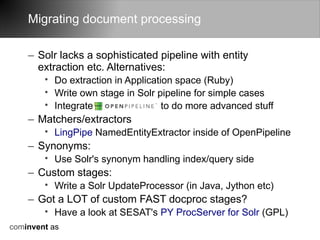 Migrating document processing

    – Solr lacks a sophisticated pipeline with entity
      extraction etc. Alternatives:
        • Do extraction in Application space (Ruby)
        • Write own stage in Solr pipeline for simple cases
        • Integrate                 to do more advanced stuff
    – Matchers/extractors
        • LingPipe NamedEntityExtractor inside of OpenPipeline
    – Synonyms:
        • Use Solr's synonym handling index/query side
    – Custom stages:
        • Write a Solr UpdateProcessor (in Java, Jython etc)
    – Got a LOT of custom FAST docproc stages?
        • Have a look at SESAT's PY ProcServer for Solr (GPL)
cominvent as
 