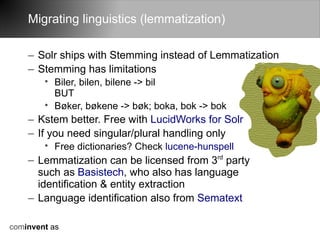 Migrating linguistics (lemmatization)

    – Solr ships with Stemming instead of Lemmatization
    – Stemming has limitations
        • Biler, bilen, bilene -> bil
          BUT
        • Bøker, bøkene -> bøk; boka, bok -> bok
    – Kstem better. Free with LucidWorks for Solr
    – If you need singular/plural handling only
        • Free dictionaries? Check lucene-hunspell
    – Lemmatization can be licensed from 3rd party
      such as Basistech, who also has language
      identification & entity extraction
    – Language identification also from Sematext

cominvent as
 