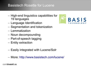 Basistech Rosette for Lucene

    – High-end linguistics capabilities for
      19 languages
    – Language Identification
    – Segmentation and tokenization
    – Lemmatization
    – Noun decompounding
    – Part-of-speech tagging
    – Entity extraction

    – Easily integrated with Lucene/Solr

    – More: http://www.basistech.com/lucene/

cominvent as
 
