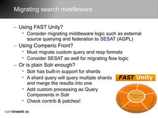 Migrating search middleware

    – Using FAST Unity?
        • Consider migrating middleware logic such as external
          source querying and federation to SESAT (AGPL)
    – Using Comperio Front?
        • Must migrate custom query and resp formats
        • Consider SESAT as well for migrating flow logic
    – Or is plain Solr enough?
        • Solr has built-in support for shards
        • A shard query will query multiple shards
          and merge the results into one
        • Add custom processing as Query
          Components in Solr
        • Check contrib & patches!

cominvent as
 