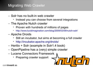 Migrating Web Crawler

    – Solr has no built-in web crawler
        • Instead you can choose from several integrations
    – The Apache Nutch crawler
        • Proven with hundreds of millions of pages
        • http://www.lucidimagination.com/blog/2009/03/09/nutch-solr/
    – Apache Droids
        • Still an incubator, but aims at becoming a full crawler
        • http://incubator.apache.org/droids/
    – Heritix + Solr (example in Solr1.4 book)
    – OpenPipeline has a (very) simple crawler
    – Lucene Connectors Framework
        • Preparing crawler support

cominvent as
 