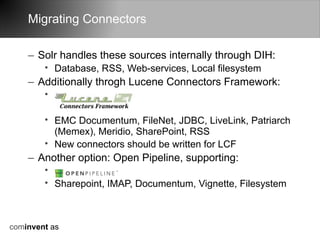Migrating Connectors

    – Solr handles these sources internally through DIH:
        • Database, RSS, Web-services, Local filesystem
    – Additionally throgh Lucene Connectors Framework:
        •

        • EMC Documentum, FileNet, JDBC, LiveLink, Patriarch
          (Memex), Meridio, SharePoint, RSS
        • New connectors should be written for LCF
    – Another option: Open Pipeline, supporting:
        •
        • Sharepoint, IMAP, Documentum, Vignette, Filesystem



cominvent as
 