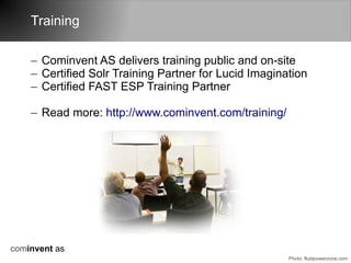 Training

    – Cominvent AS delivers training public and on-site
    – Certified Solr Training Partner for Lucid Imagination
    – Certified FAST ESP Training Partner

    – Read more: http://www.cominvent.com/training/




cominvent as
                                                       Photo: fluidpowerzone.com
 