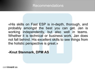 Recommendations




    «His skills on Fast ESP is in-depth, thorough, and
    probably amongst the best you can get. Jan is
    working independently, but also well in teams.
    Whether it is technical or business work, Jan does
    not fall behind. His excellent skills to see things from
    the holistic perspective is great.»

    -Knut Stenmark, DPM AS



cominvent as
 
