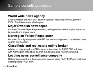 Sample consulting projects

    World wide news agency
    Chief architect of FAST ESP search solution, migrating from Autonomy
    IDOL. Real-time news, alerting etc.
    Major Swedish newspaper
    Architect for new Topic Page solution, letting editors define topics based on
    keywords and regex rules.
    Norwegian Yellow Pages actor
    Architect for migrating traditional DB backed catalog search to modern one-
    search box solution.
    Classifieds and real estate online broker
    Advise on migrating from DB to search. Architect for FAST ESP solution
    with Norwegian linguistics, search middleware and relevance tuning.
    Leading news surveillance company
    Helped implement and tune real-time search using FAST ESP and real-time
    alerting using FAST RTA.
cominvent as
 