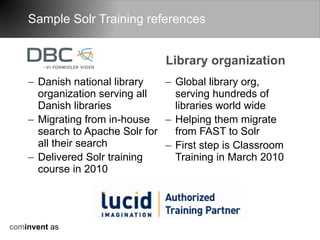 Sample Solr Training references


                                Library organization
    – Danish national library   – Global library org,
      organization serving all    serving hundreds of
      Danish libraries            libraries world wide
    – Migrating from in-house – Helping them migrate
      search to Apache Solr for   from FAST to Solr
      all their search          – First step is Classroom
    – Delivered Solr training     Training in March 2010
      course in 2010




cominvent as
 