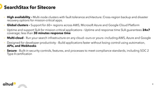 SearchStax for Sitecore
• High availability - Multi-node clusters with fault tolerance architecture. Cross-region backup and disaster
recovery options for mission-critical apps.
• Global clusters - Support for 60+ regions across AWS, Microsoft Azure and Google Cloud Platform
• Uptime and support SLA for mission-critical applications - Uptime and response time SLA guarantees 24x7
coverage; less than 30 minutes response time
• Multi-cloud - Run your search infrastructure on any cloud--ours or yours--including AWS, Azure and Google
• Designed for developer productivity - Build applications faster without losing control using automation,
APIs, and Webhooks
• Secure - Built-in security controls, features, and processes to meet compliance standards, including SOC 2
Type II certification
6
 
