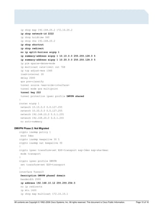 All contents are Copyright © 1992–2006 Cisco Systems, Inc. All rights reserved. This document is Cisco Public Information. Page 10 of 16
ip nhrp map 192.168.20.2 172.16.20.2
ip nhrp network-id 2222
ip nhrp holdtime 360
ip nhrp nhs 192.168.20.2
ip nhrp shortcut
ip nhrp redirect
no ip split-horizon eigrp 1
ip summary-address eigrp 1 10.10.0.0 255.255.128.0 5
ip summary-address eigrp 1 10.20.0.0 255.255.128.0 5
ip pim sparse-dense-mode
ip multicast rate-limit out 768
ip tcp adjust-mss 1360
load-interval 30
delay 2000
qos pre-classify
tunnel source <wan-side-interface>
tunnel mode gre multipoint
tunnel key 222
tunnel protection ipsec profile DMVPN shared
!
router eigrp 1
network 10.10.0.0 0.0.127.255
network 10.20.0.0 0.0.127.255
network 192.168.10.0 0.0.1.255
network 192.168.20.0 0.0.1.255
no auto-summary
DMVPN Phase 2: Not Migrated
crypto isakmp policy 1
encr 3des
crypto isakmp keepalive 30 5
crypto isakmp nat keepalive 30
!
crypto ipsec transform-set ESP-transport esp-3des esp-sha-hmac
mode transport
!
crypto ipsec profile DMVPN
set transform-set ESP-transport
!
interface Tunnel0
Description DMVPN phase2 domain
bandwidth 2000
ip address 192.168.10.12 255.255.254.0
no ip redirects
ip mtu 1400
ip nhrp map multicast 172.16.10.1
 
