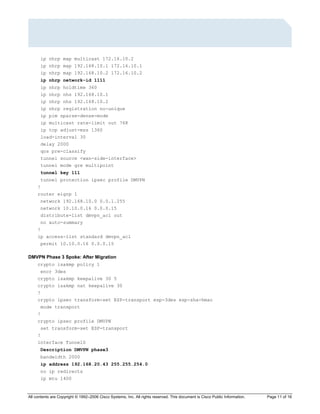 All contents are Copyright © 1992–2006 Cisco Systems, Inc. All rights reserved. This document is Cisco Public Information. Page 11 of 16
ip nhrp map multicast 172.16.10.2
ip nhrp map 192.168.10.1 172.16.10.1
ip nhrp map 192.168.10.2 172.16.10.2
ip nhrp network-id 1111
ip nhrp holdtime 360
ip nhrp nhs 192.168.10.1
ip nhrp nhs 192.168.10.2
ip nhrp registration no-unique
ip pim sparse-dense-mode
ip multicast rate-limit out 768
ip tcp adjust-mss 1360
load-interval 30
delay 2000
qos pre-classify
tunnel source <wan-side-interface>
tunnel mode gre multipoint
tunnel key 111
tunnel protection ipsec profile DMVPN
!
router eigrp 1
network 192.168.10.0 0.0.1.255
network 10.10.0.16 0.0.0.15
distribute-list dmvpn_acl out
no auto-summary
!
ip access-list standard dmvpn_acl
permit 10.10.0.16 0.0.0.15
DMVPN Phase 3 Spoke: After Migration
crypto isakmp policy 1
encr 3des
crypto isakmp keepalive 30 5
crypto isakmp nat keepalive 30
!
crypto ipsec transform-set ESP-transport esp-3des esp-sha-hmac
mode transport
!
crypto ipsec profile DMVPN
set transform-set ESP-transport
!
interface Tunnel0
Description DMVPN phase3
bandwidth 2000
ip address 192.168.20.43 255.255.254.0
no ip redirects
ip mtu 1400
 
