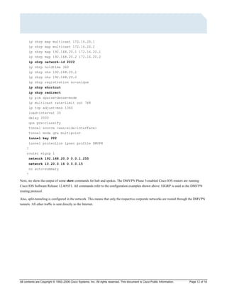 All contents are Copyright © 1992–2006 Cisco Systems, Inc. All rights reserved. This document is Cisco Public Information. Page 12 of 16
ip nhrp map multicast 172.16.20.1
ip nhrp map multicast 172.16.20.2
ip nhrp map 192.168.20.1 172.16.20.1
ip nhrp map 192.168.20.2 172.16.20.2
ip nhrp network-id 2222
ip nhrp holdtime 360
ip nhrp nhs 192.168.20.1
ip nhrp nhs 192.168.20.2
ip nhrp registration no-unique
ip nhrp shortcut
ip nhrp redirect
ip pim sparse-dense-mode
ip multicast rate-limit out 768
ip tcp adjust-mss 1360
load-interval 30
delay 2000
qos pre-classify
tunnel source <wan-side-interface>
tunnel mode gre multipoint
tunnel key 222
tunnel protection ipsec profile DMVPN
!
router eigrp 1
network 192.168.20.0 0.0.1.255
network 10.20.0.16 0.0.0.15
no auto-summary
!
Next, we show the output of some show commands for hub and spokes. The DMVPN Phase 3-enabled Cisco IOS routers are running
Cisco IOS Software Release 12.4(9)T1. All commands refer to the configuration examples shown above. EIGRP is used as the DMVPN
routing protocol.
Also, split-tunneling is configured in the network. This means that only the respective corporate networks are routed through the DMVPN
tunnels. All other traffic is sent directly to the Internet.
 