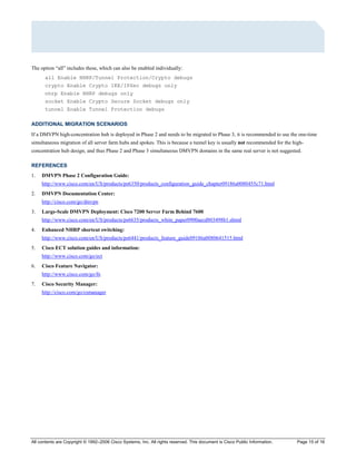 All contents are Copyright © 1992–2006 Cisco Systems, Inc. All rights reserved. This document is Cisco Public Information. Page 15 of 16
The option “all” includes these, which can also be enabled individually:
all Enable NHRP/Tunnel Protection/Crypto debugs
crypto Enable Crypto IKE/IPSec debugs only
nhrp Enable NHRP debugs only
socket Enable Crypto Secure Socket debugs only
tunnel Enable Tunnel Protection debugs
ADDITIONAL MIGRATION SCENARIOS
If a DMVPN high-concentration hub is deployed in Phase 2 and needs to be migrated to Phase 3, it is recommended to use the one-time
simultaneous migration of all server farm hubs and spokes. This is because a tunnel key is usually not recommended for the high-
concentration hub design, and thus Phase 2 and Phase 3 simultaneous DMVPN domains in the same real server is not suggested.
REFERENCES
1. DMVPN Phase 2 Configuration Guide:
http://www.cisco.com/en/US/products/ps6350/products_configuration_guide_chapter09186a0080455c71.html
2. DMVPN Documentation Center:
http://cisco.com/go/dmvpn
3. Large-Scale DMVPN Deployment: Cisco 7200 Server Farm Behind 7600
http://www.cisco.com/en/US/products/ps6635/products_white_paper0900aecd803498b1.shtml
4. Enhanced NHRP shortcut switching:
http://www.cisco.com/en/US/products/ps6441/products_feature_guide09186a0080641515.html
5. Cisco ECT solution guides and information:
http://www.cisco.com/go/ect
6. Cisco Feature Navigator:
http://www.cisco.com/go/fn
7. Cisco Security Manager:
http://cisco.com/go/csmanager
 