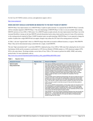 All contents are Copyright © 1992–2006 Cisco Systems, Inc. All rights reserved. This document is Cisco Public Information. Page 5 of 16
For the Cisco ECT/SONA solution, services, and applications support, refer to:
http://cisco.com/go/ect/
WHEN AND WHY SHOULD A NETWORK BE MIGRATED TO THE NEXT PHASE OF DMVPN?
DMVPN Phase 3 has improvements over a DMVPN Phase 2 (spoke-to-spoke network). It is expected that all DMVPN Phase 2 networks
will be eventually migrated to DMVPN Phase 3. The only disadvantage of DMVPN Phase 3 is that it is not yet available when running
DMVPN natively on Cisco 6500 or 7600 routers. For a DMVPN spoke-to-spoke network, the main improvements from Phase 2 are in the
increased flexibility in laying out the base DMVPN network (hierarchical and no daisy chain) and the removal of some of the restrictions
on the routing protocols required by Phase 2 (OSPF broadcast mode, non-split-tunneling). DMVPN Phase 3 is not expected to change the
number of spokes that a single DMVPN hub can support, though it may reduce the CPU load of the routing protocol on the hub.
In Table 1, the term “regional hubs” refers to a DMVPN design where hubs are located in different locations, or regions. With DMVPN
Phase 3 they can be interconnected using a central hub into a single, overall DMVPN.
The term “high concentration hub” is used when DMVPN is deployed using a Cisco 6500 or 7600 router that is playing the role of a server
load balancer (SLB) and the encryption is performed in a VPN Services Module (VPNSM) module or a VPN shared port adapter (VPN-
SPA) in the same chassis. The design includes a server farm of Cisco 7206 or 7301 routers to perform the mGRE, NHRP, and routing
protocol tasks. For more information, refer to:
http://www.cisco.com/en/US/products/ps6635/products_white_paper0900aecd803498b1.shtml
Table 1. Migration Gains
Deployment Scenario Migration Gain Reasons for Migration
Spoke-to-spoke:
Daisy-chained hubs
High With previous DMVPN implementations, we had to daisy-chain the hubs in a ring
to be able to pass NHRP resolution requests and replies across the hubs. The
daisy chain was also used to forward spoke-to-spoke data packets through the
hubs while the spoke-to-spoke tunnel was being built. The chain can only be
unidirectional. With a single-level chain, if one hub fails the chain is broken and a
resolution request would not be able to be passed on; thus, most of the spokes
would not be able to communicate at all, not even through the hubs. In this
scenario, a hub failure would be critical. More levels of daisy chain can protect
against a single hub failure, but this increases the complexity of the hub
configuration.
With the NHRP shortcut switching enhancements, the hubs can easily be set up in
a partial or full mesh. In this case, the routing table is used by the hubs to select
the best path to reach the other hub in the mesh that supports the remote spoke.
Also, if one hub fails, it doesn’t block the path to another hub within the hub mesh.
OSPF can now be used for more than one pair of hubs and still allow spoke-to-
spoke tunnels.
With previous DMVPN implementations, all the spoke routers are required to have
full routing tables to build spoke-to-spoke tunnels. This means you could need
more powerful spoke routers to handle that many routes in a very large DMVPN.
With NHRP shortcut switching enhancements, you can advertise summary routes
to the spokes and still build spoke-to-spoke tunnels.
Data packets are now Cisco Express Forwarding switched at the hubs through the
spoke-to-hub-…-hub-to-spoke path while the direct spoke-to-spoke tunnels are
being set up. This helps reduce the CPU load and latency of forwarding data
packets through the hub routers.
 