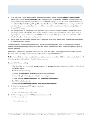All contents are Copyright © 1992–2006 Cisco Systems, Inc. All rights reserved. This document is Cisco Public Information. Page 7 of 16
1. On the hubs, create a second DMVPN domain; new tunnel interface with a different IP subnet (ip address <address> <mask>),
different NHRP network-id (ip nhrp network-id <id>), and different tunnel key (tunnel key <number>), if using tunnel keys. An
external WAN interface can be shared by both the old and new DMVPN; as long as the same IPsec profile and the shared keyword is
used in the tunnel protection ipsec profile <profile-name> shared command and the DMVPN networks are configured with tunnel
keys. If tunnel keys are not configured, you must use a different external address (tunnel source <interface-name/ip address>) for
the new DMVPN domain.
2. Start moving spokes to the new DMVPN as soon as possible, as spokes connected to separate DMVPNs will not be able to build
spoke-to-spoke tunnels with each other. Please note that direct spoke-to-spoke tunnels are not possible between spokes during the
migration process when one spoke is in the new DMVPN and the other is part of the original one. In this case, the traffic will flow
through the hub. There should be no loss of connectivity.
3. After all spokes have been migrated to the new DMVPN, the old one can be deleted and the “shared” keyword can be removed from
the hub tunnel protection command.
Following is the list of configuration changes that need to be done for both hubs and spokes, and for the two main routing protocols:
Enhanced Interior Gateway Routing Protocol (EIGRP) and Open Shortest Path First (OSPF), which will have to be applied in any of the
migration approaches.
After the Cisco IOS Software is upgraded to a release equal to or greater than 12.4(6)T, nothing happens until we add a few commands.
This means that all hubs and spokes will continue to run the same as the original DMVPN Phase 2.
Note: Some older Cisco router series might not have enough memory to run the new Cisco IOS Software releases and the hardware will
have to be upgraded first, before the new Cisco IOS Software can be run.
To enable NHRP shortcut switching:
● All spokes need to have the commands ip nhrp shortcut and the ip nhrp redirect added to their tunnel interfaces. For the hubs use
only ip nhrp redirect.
● For EIGRP, in the hub side only:
◦ Remove: no ip next-hop-self eigrp <as> from the hub tunnel configuration
◦ Leave: no ip split-horizon eigrp <as> in the hub tunnel configuration
◦ Add as needed: ip summary-address eigrp <as> <summary-of-spokes-subnets> 5
● For OSPF, for all hubs and spokes:
◦ Change from ip ospf network broadcast to ip ospf network point-multipoint.
1. On all hubs and spokes, change OSPF to point-to-multipoint.
interface tunnel <y>
...
ip ospf network point-multipoint
2. On all hubs and spokes, remove the OSPF priority; it is no longer needed.
interface tunnel <y>
...
no ip ospf priority
 