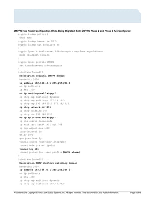 All contents are Copyright © 1992–2006 Cisco Systems, Inc. All rights reserved. This document is Cisco Public Information. Page 9 of 16
DMVPN Hub Router Configuration While Being Migrated: Both DMVPN Phase 2 and Phase 3 Are Configured
crypto isakmp policy 1
encr 3des
crypto isakmp keepalive 30 5
crypto isakmp nat keepalive 30
!
crypto ipsec transform-set ESP-transport esp-3des esp-sha-hmac
mode transport require
!
crypto ipsec profile DMVPN
set transform-set ESP-transport
!
interface Tunnel10
Description original DMVPN domain
bandwidth 2000
ip address 192.168.10.1 255.255.254.0
no ip redirects
ip mtu 1400
no ip next-hop-self eigrp 1
ip nhrp map multicast dynamic
ip nhrp map multicast 172.16.10.3
ip nhrp map 192.168.10.3 172.16.10.3
ip nhrp network-id 1111
ip nhrp holdtime 360
ip nhrp nhs 192.168.10.3
no ip split-horizon eigrp 1
ip pim sparse-dense-mode
ip multicast rate-limit out 768
ip tcp adjust-mss 1360
load-interval 30
delay 2000
qos pre-classify
tunnel source <wan-side-interface>
tunnel mode gre multipoint
tunnel key 111
tunnel protection ipsec profile DMVPN shared
!
interface Tunnel20
Description NHRP shortcut switching domain
bandwidth 2000
ip address 192.168.20.1 255.255.254.0
no ip redirects
ip mtu 1400
ip nhrp map multicast dynamic
ip nhrp map multicast 172.16.20.2
 