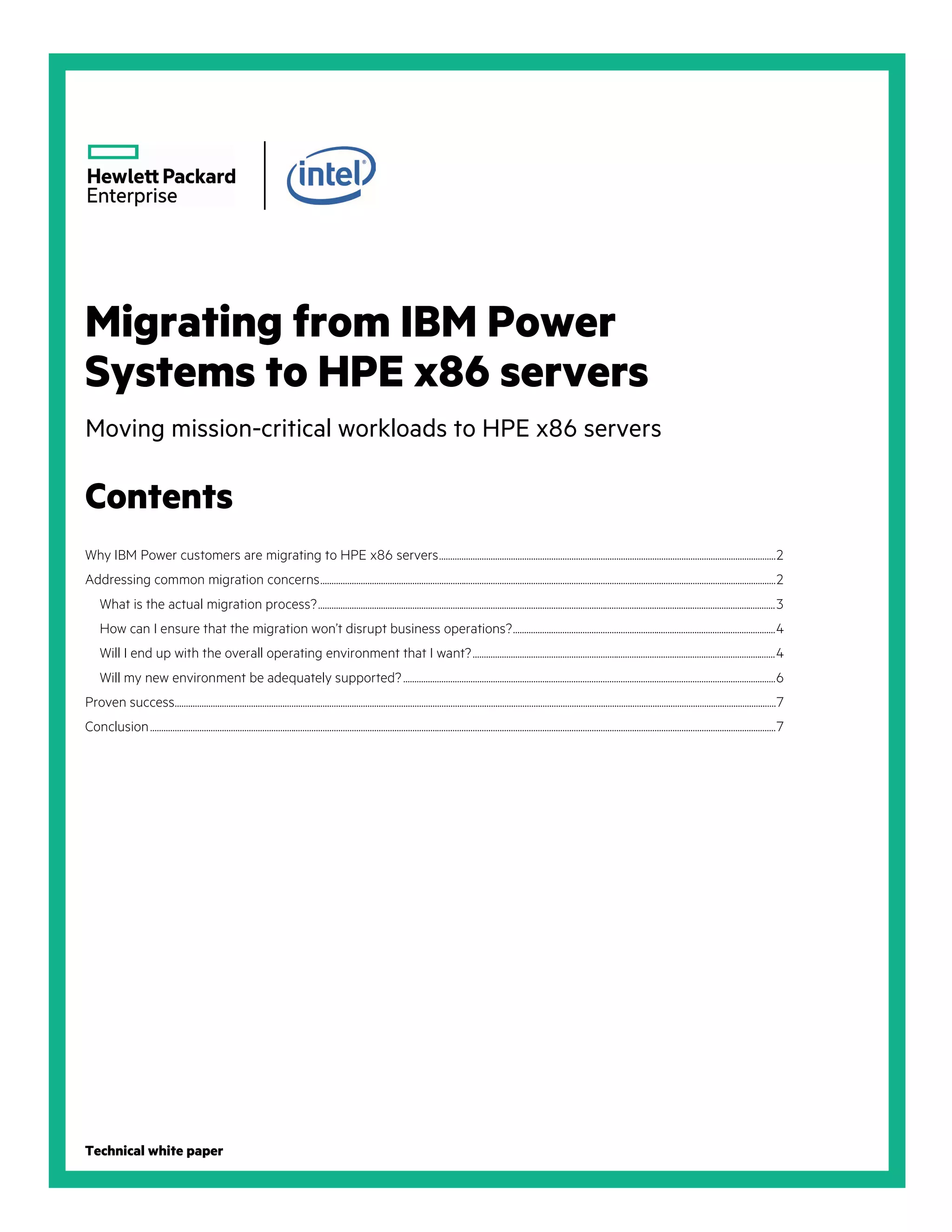 Migrating from IBM Power
Systems to HPE x86 servers
Moving mission-critical workloads to HPE x86 servers
Contents
Why IBM Power customers are migrating to HPE x86 servers......................................................................................................................................................2
Addressing common migration concerns...........................................................................................................................................................................................................2
What is the actual migration process?............................................................................................................................................................................................................3
How can I ensure that the migration won’t disrupt business operations?.....................................................................................................................4
Will I end up with the overall operating environment that I want?.......................................................................................................................................4
Will my new environment be adequately supported?......................................................................................................................................................................6
Proven success............................................................................................................................................................................................................................................................................7
Conclusion.......................................................................................................................................................................................................................................................................................7
Technical white paper
 