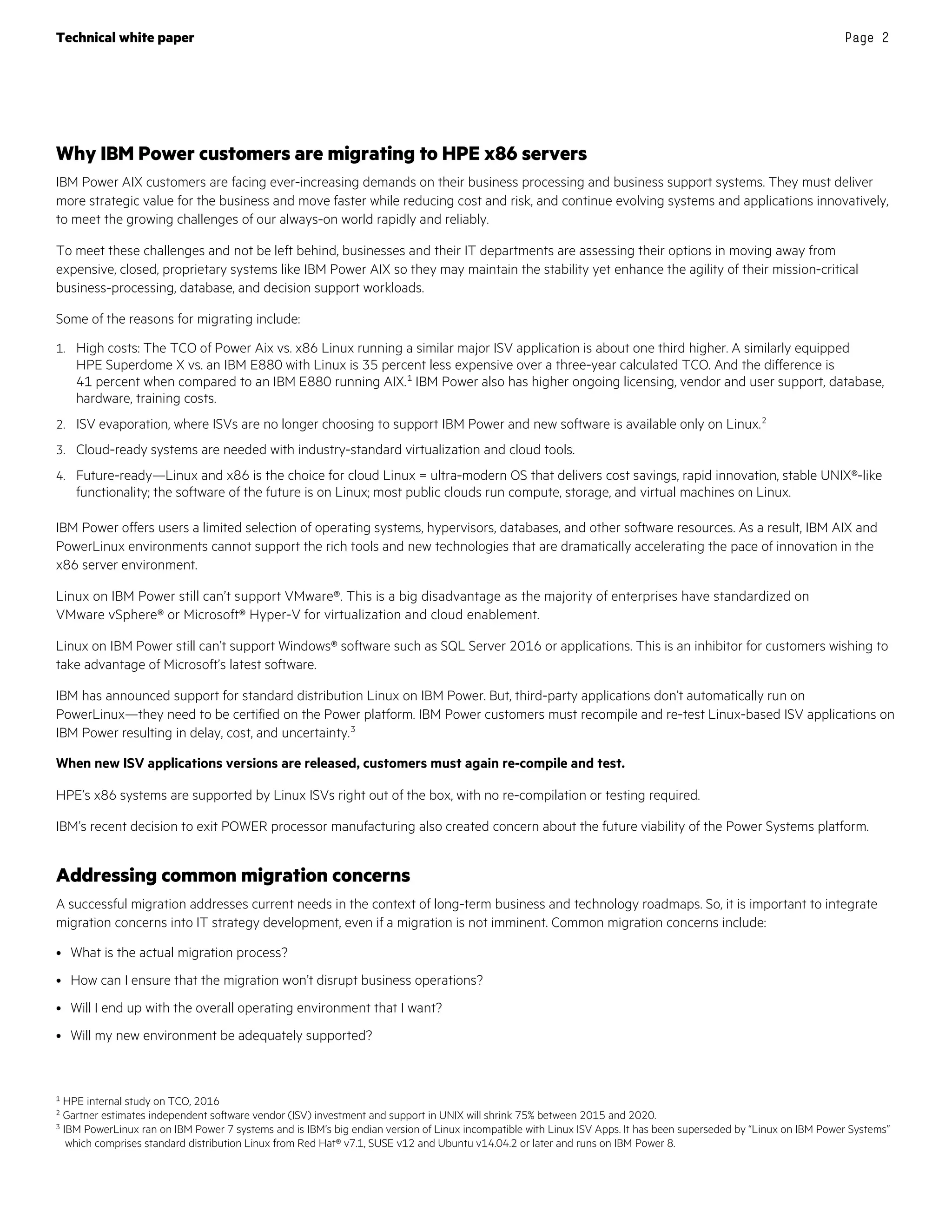 Technical white paper Page 2
Why IBM Power customers are migrating to HPE x86 servers
IBM Power AIX customers are facing ever-increasing demands on their business processing and business support systems. They must deliver
more strategic value for the business and move faster while reducing cost and risk, and continue evolving systems and applications innovatively,
to meet the growing challenges of our always-on world rapidly and reliably.
To meet these challenges and not be left behind, businesses and their IT departments are assessing their options in moving away from
expensive, closed, proprietary systems like IBM Power AIX so they may maintain the stability yet enhance the agility of their mission-critical
business-processing, database, and decision support workloads.
Some of the reasons for migrating include:
1. High costs: The TCO of Power Aix vs. x86 Linux running a similar major ISV application is about one third higher. A similarly equipped
HPE Superdome X vs. an IBM E880 with Linux is 35 percent less expensive over a three-year calculated TCO. And the difference is
41 percent when compared to an IBM E880 running AIX.1
IBM Power also has higher ongoing licensing, vendor and user support, database,
hardware, training costs.
2. ISV evaporation, where ISVs are no longer choosing to support IBM Power and new software is available only on Linux.2
3. Cloud-ready systems are needed with industry-standard virtualization and cloud tools.
4. Future-ready—Linux and x86 is the choice for cloud Linux = ultra-modern OS that delivers cost savings, rapid innovation, stable UNIX®-like
functionality; the software of the future is on Linux; most public clouds run compute, storage, and virtual machines on Linux.
IBM Power offers users a limited selection of operating systems, hypervisors, databases, and other software resources. As a result, IBM AIX and
PowerLinux environments cannot support the rich tools and new technologies that are dramatically accelerating the pace of innovation in the
x86 server environment.
Linux on IBM Power still can’t support VMware®. This is a big disadvantage as the majority of enterprises have standardized on
VMware vSphere® or Microsoft® Hyper-V for virtualization and cloud enablement.
Linux on IBM Power still can’t support Windows® software such as SQL Server 2016 or applications. This is an inhibitor for customers wishing to
take advantage of Microsoft’s latest software.
IBM has announced support for standard distribution Linux on IBM Power. But, third-party applications don’t automatically run on
PowerLinux—they need to be certified on the Power platform. IBM Power customers must recompile and re-test Linux-based ISV applications on
IBM Power resulting in delay, cost, and uncertainty.3
When new ISV applications versions are released, customers must again re-compile and test.
HPE’s x86 systems are supported by Linux ISVs right out of the box, with no re-compilation or testing required.
IBM’s recent decision to exit POWER processor manufacturing also created concern about the future viability of the Power Systems platform.
Addressing common migration concerns
A successful migration addresses current needs in the context of long-term business and technology roadmaps. So, it is important to integrate
migration concerns into IT strategy development, even if a migration is not imminent. Common migration concerns include:
• What is the actual migration process?
• How can I ensure that the migration won’t disrupt business operations?
• Will I end up with the overall operating environment that I want?
• Will my new environment be adequately supported?
1 HPE internal study on TCO, 2016
2 Gartner estimates independent software vendor (ISV) investment and support in UNIX will shrink 75% between 2015 and 2020.
3 IBM PowerLinux ran on IBM Power 7 systems and is IBM’s big endian version of Linux incompatible with Linux ISV Apps. It has been superseded by “Linux on IBM Power Systems”
which comprises standard distribution Linux from Red Hat® v7.1, SUSE v12 and Ubuntu v14.04.2 or later and runs on IBM Power 8.
 