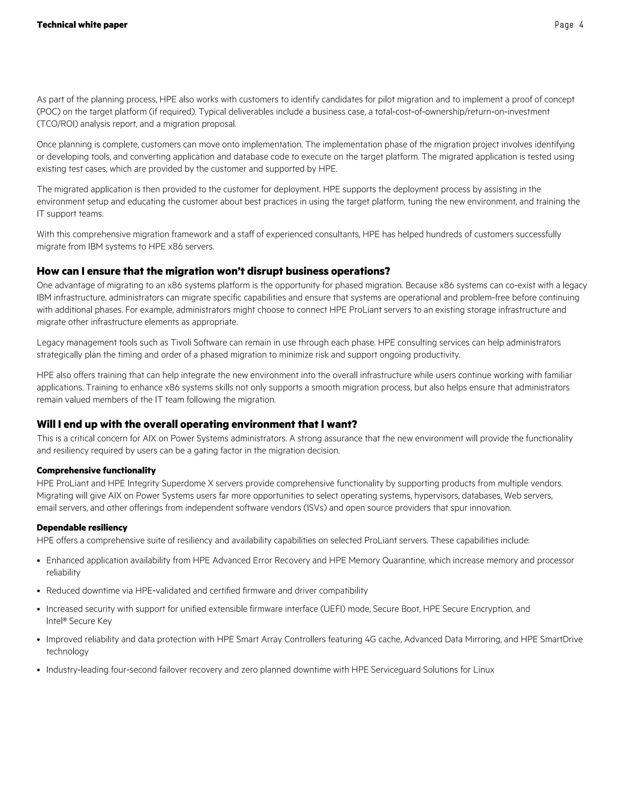 Technical white paper Page 4
As part of the planning process, HPE also works with customers to identify candidates for pilot migration and to implement a proof of concept
(POC) on the target platform (if required). Typical deliverables include a business case, a total-cost-of-ownership/return-on-investment
(TCO/ROI) analysis report, and a migration proposal.
Once planning is complete, customers can move onto implementation. The implementation phase of the migration project involves identifying
or developing tools, and converting application and database code to execute on the target platform. The migrated application is tested using
existing test cases, which are provided by the customer and supported by HPE.
The migrated application is then provided to the customer for deployment. HPE supports the deployment process by assisting in the
environment setup and educating the customer about best practices in using the target platform, tuning the new environment, and training the
IT support teams.
With this comprehensive migration framework and a staff of experienced consultants, HPE has helped hundreds of customers successfully
migrate from IBM systems to HPE x86 servers.
How can I ensure that the migration won’t disrupt business operations?
One advantage of migrating to an x86 systems platform is the opportunity for phased migration. Because x86 systems can co-exist with a legacy
IBM infrastructure, administrators can migrate specific capabilities and ensure that systems are operational and problem-free before continuing
with additional phases. For example, administrators might choose to connect HPE ProLiant servers to an existing storage infrastructure and
migrate other infrastructure elements as appropriate.
Legacy management tools such as Tivoli Software can remain in use through each phase. HPE consulting services can help administrators
strategically plan the timing and order of a phased migration to minimize risk and support ongoing productivity.
HPE also offers training that can help integrate the new environment into the overall infrastructure while users continue working with familiar
applications. Training to enhance x86 systems skills not only supports a smooth migration process, but also helps ensure that administrators
remain valued members of the IT team following the migration.
Will I end up with the overall operating environment that I want?
This is a critical concern for AIX on Power Systems administrators. A strong assurance that the new environment will provide the functionality
and resiliency required by users can be a gating factor in the migration decision.
Comprehensive functionality
HPE ProLiant and HPE Integrity Superdome X servers provide comprehensive functionality by supporting products from multiple vendors.
Migrating will give AIX on Power Systems users far more opportunities to select operating systems, hypervisors, databases, Web servers,
email servers, and other offerings from independent software vendors (ISVs) and open source providers that spur innovation.
Dependable resiliency
HPE offers a comprehensive suite of resiliency and availability capabilities on selected ProLiant servers. These capabilities include:
• Enhanced application availability from HPE Advanced Error Recovery and HPE Memory Quarantine, which increase memory and processor
reliability
• Reduced downtime via HPE-validated and certified firmware and driver compatibility
• Increased security with support for unified extensible firmware interface (UEFI) mode, Secure Boot, HPE Secure Encryption, and
Intel® Secure Key
• Improved reliability and data protection with HPE Smart Array Controllers featuring 4G cache, Advanced Data Mirroring, and HPE SmartDrive
technology
• Industry-leading four-second failover recovery and zero planned downtime with HPE Serviceguard Solutions for Linux
 