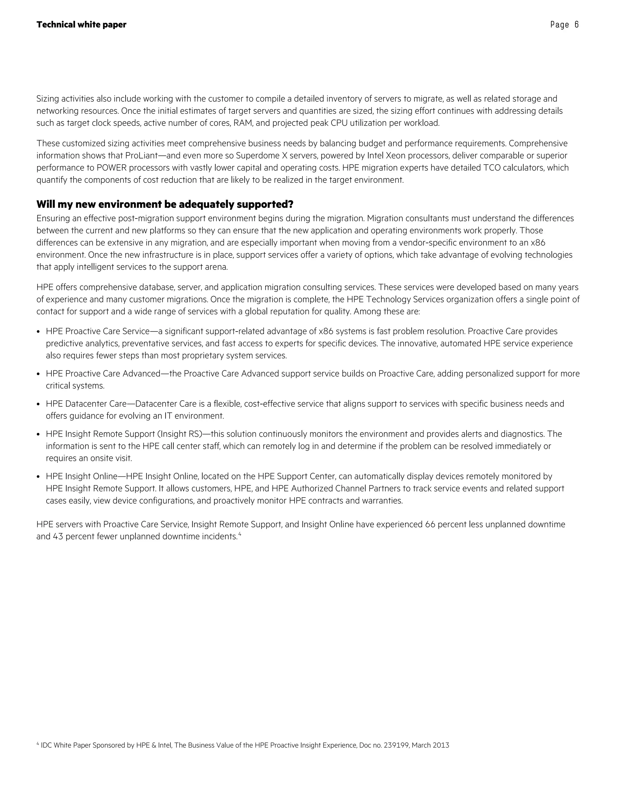 Technical white paper Page 6
Sizing activities also include working with the customer to compile a detailed inventory of servers to migrate, as well as related storage and
networking resources. Once the initial estimates of target servers and quantities are sized, the sizing effort continues with addressing details
such as target clock speeds, active number of cores, RAM, and projected peak CPU utilization per workload.
These customized sizing activities meet comprehensive business needs by balancing budget and performance requirements. Comprehensive
information shows that ProLiant—and even more so Superdome X servers, powered by Intel Xeon processors, deliver comparable or superior
performance to POWER processors with vastly lower capital and operating costs. HPE migration experts have detailed TCO calculators, which
quantify the components of cost reduction that are likely to be realized in the target environment.
Will my new environment be adequately supported?
Ensuring an effective post-migration support environment begins during the migration. Migration consultants must understand the differences
between the current and new platforms so they can ensure that the new application and operating environments work properly. Those
differences can be extensive in any migration, and are especially important when moving from a vendor-specific environment to an x86
environment. Once the new infrastructure is in place, support services offer a variety of options, which take advantage of evolving technologies
that apply intelligent services to the support arena.
HPE offers comprehensive database, server, and application migration consulting services. These services were developed based on many years
of experience and many customer migrations. Once the migration is complete, the HPE Technology Services organization offers a single point of
contact for support and a wide range of services with a global reputation for quality. Among these are:
• HPE Proactive Care Service—a significant support-related advantage of x86 systems is fast problem resolution. Proactive Care provides
predictive analytics, preventative services, and fast access to experts for specific devices. The innovative, automated HPE service experience
also requires fewer steps than most proprietary system services.
• HPE Proactive Care Advanced—the Proactive Care Advanced support service builds on Proactive Care, adding personalized support for more
critical systems.
• HPE Datacenter Care—Datacenter Care is a flexible, cost-effective service that aligns support to services with specific business needs and
offers guidance for evolving an IT environment.
• HPE Insight Remote Support (Insight RS)—this solution continuously monitors the environment and provides alerts and diagnostics. The
information is sent to the HPE call center staff, which can remotely log in and determine if the problem can be resolved immediately or
requires an onsite visit.
• HPE Insight Online—HPE Insight Online, located on the HPE Support Center, can automatically display devices remotely monitored by
HPE Insight Remote Support. It allows customers, HPE, and HPE Authorized Channel Partners to track service events and related support
cases easily, view device configurations, and proactively monitor HPE contracts and warranties.
HPE servers with Proactive Care Service, Insight Remote Support, and Insight Online have experienced 66 percent less unplanned downtime
and 43 percent fewer unplanned downtime incidents.4
4 IDC White Paper Sponsored by HPE  Intel, The Business Value of the HPE Proactive Insight Experience, Doc no. 239199, March 2013
 