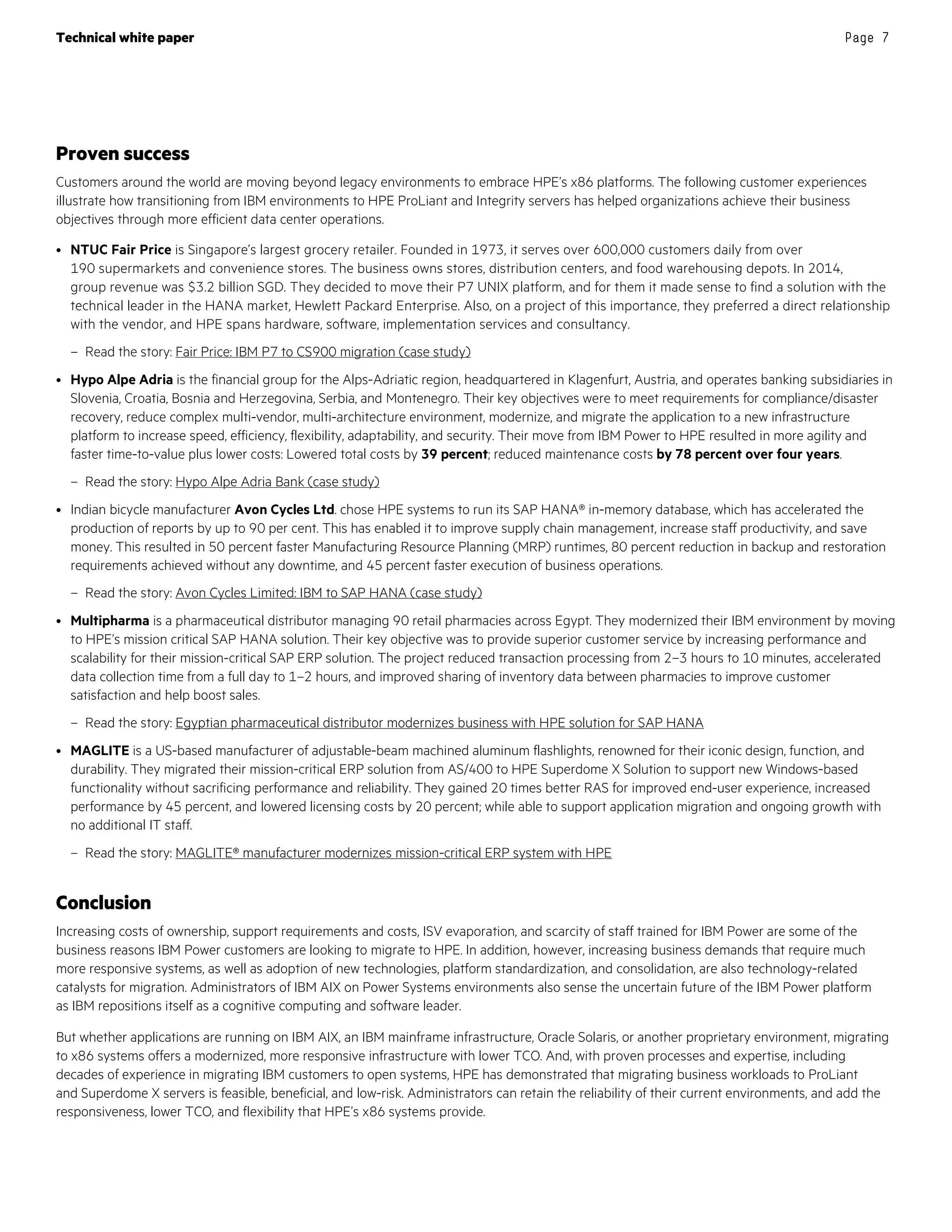 Technical white paper Page 7
Proven success
Customers around the world are moving beyond legacy environments to embrace HPE’s x86 platforms. The following customer experiences
illustrate how transitioning from IBM environments to HPE ProLiant and Integrity servers has helped organizations achieve their business
objectives through more efficient data center operations.
• NTUC Fair Price is Singapore’s largest grocery retailer. Founded in 1973, it serves over 600,000 customers daily from over
190 supermarkets and convenience stores. The business owns stores, distribution centers, and food warehousing depots. In 2014,
group revenue was $3.2 billion SGD. They decided to move their P7 UNIX platform, and for them it made sense to find a solution with the
technical leader in the HANA market, Hewlett Packard Enterprise. Also, on a project of this importance, they preferred a direct relationship
with the vendor, and HPE spans hardware, software, implementation services and consultancy.
– Read the story: Fair Price: IBM P7 to CS900 migration (case study)
• Hypo Alpe Adria is the financial group for the Alps-Adriatic region, headquartered in Klagenfurt, Austria, and operates banking subsidiaries in
Slovenia, Croatia, Bosnia and Herzegovina, Serbia, and Montenegro. Their key objectives were to meet requirements for compliance/disaster
recovery, reduce complex multi-vendor, multi-architecture environment, modernize, and migrate the application to a new infrastructure
platform to increase speed, efficiency, flexibility, adaptability, and security. Their move from IBM Power to HPE resulted in more agility and
faster time-to-value plus lower costs: Lowered total costs by 39 percent; reduced maintenance costs by 78 percent over four years.
– Read the story: Hypo Alpe Adria Bank (case study)
• Indian bicycle manufacturer Avon Cycles Ltd. chose HPE systems to run its SAP HANA® in-memory database, which has accelerated the
production of reports by up to 90 per cent. This has enabled it to improve supply chain management, increase staff productivity, and save
money. This resulted in 50 percent faster Manufacturing Resource Planning (MRP) runtimes, 80 percent reduction in backup and restoration
requirements achieved without any downtime, and 45 percent faster execution of business operations.
– Read the story: Avon Cycles Limited: IBM to SAP HANA (case study)
• Multipharma is a pharmaceutical distributor managing 90 retail pharmacies across Egypt. They modernized their IBM environment by moving
to HPE’s mission critical SAP HANA solution. Their key objective was to provide superior customer service by increasing performance and
scalability for their mission-critical SAP ERP solution. The project reduced transaction processing from 2–3 hours to 10 minutes, accelerated
data collection time from a full day to 1–2 hours, and improved sharing of inventory data between pharmacies to improve customer
satisfaction and help boost sales.
– Read the story: Egyptian pharmaceutical distributor modernizes business with HPE solution for SAP HANA
• MAGLITE is a US-based manufacturer of adjustable-beam machined aluminum flashlights, renowned for their iconic design, function, and
durability. They migrated their mission-critical ERP solution from AS/400 to HPE Superdome X Solution to support new Windows-based
functionality without sacrificing performance and reliability. They gained 20 times better RAS for improved end-user experience, increased
performance by 45 percent, and lowered licensing costs by 20 percent; while able to support application migration and ongoing growth with
no additional IT staff.
– Read the story: MAGLITE® manufacturer modernizes mission-critical ERP system with HPE
Conclusion
Increasing costs of ownership, support requirements and costs, ISV evaporation, and scarcity of staff trained for IBM Power are some of the
business reasons IBM Power customers are looking to migrate to HPE. In addition, however, increasing business demands that require much
more responsive systems, as well as adoption of new technologies, platform standardization, and consolidation, are also technology-related
catalysts for migration. Administrators of IBM AIX on Power Systems environments also sense the uncertain future of the IBM Power platform
as IBM repositions itself as a cognitive computing and software leader.
But whether applications are running on IBM AIX, an IBM mainframe infrastructure, Oracle Solaris, or another proprietary environment, migrating
to x86 systems offers a modernized, more responsive infrastructure with lower TCO. And, with proven processes and expertise, including
decades of experience in migrating IBM customers to open systems, HPE has demonstrated that migrating business workloads to ProLiant
and Superdome X servers is feasible, beneficial, and low-risk. Administrators can retain the reliability of their current environments, and add the
responsiveness, lower TCO, and flexibility that HPE’s x86 systems provide.
 