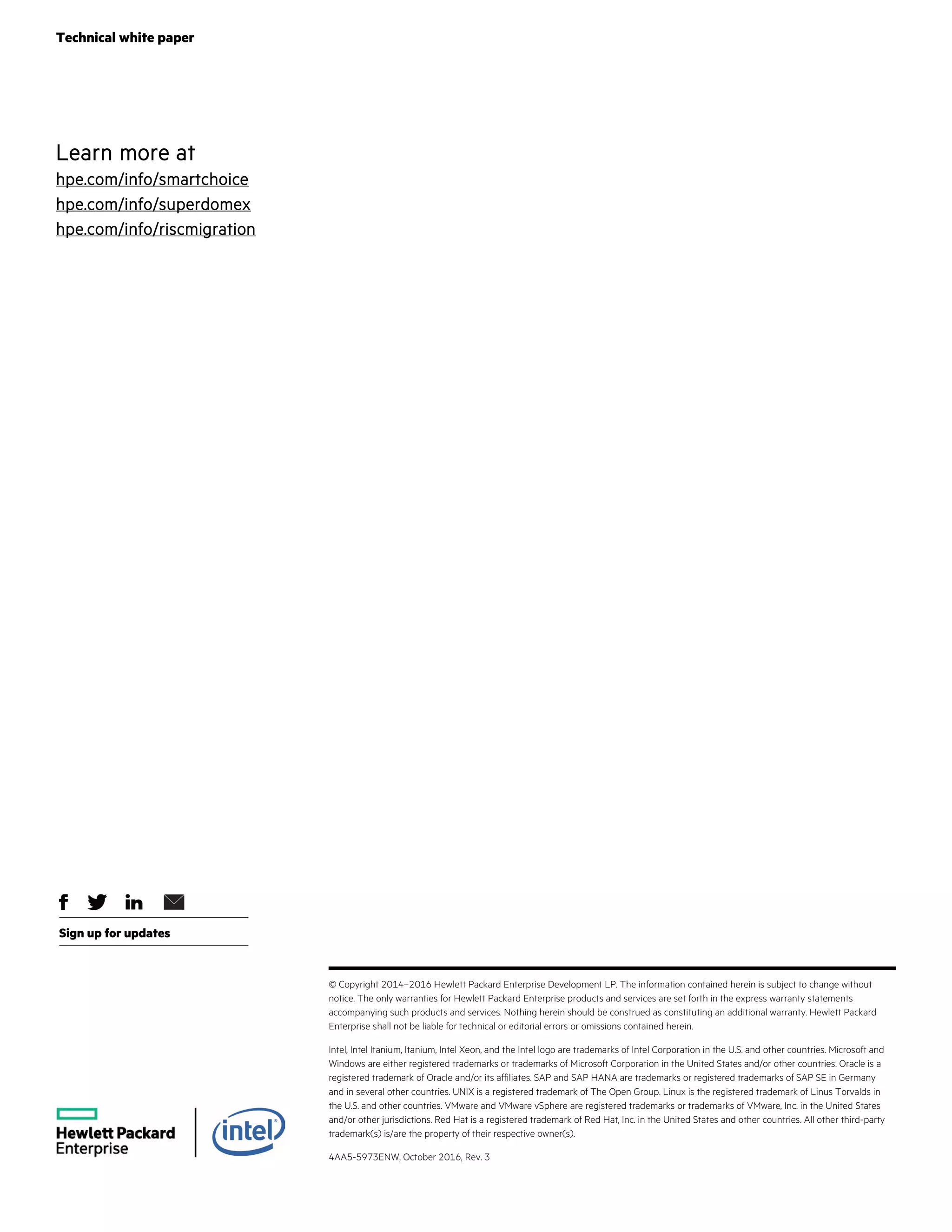 Technical white paper
Sign up for updates
© Copyright 2014–2016 Hewlett Packard Enterprise Development LP. The information contained herein is subject to change without
notice. The only warranties for Hewlett Packard Enterprise products and services are set forth in the express warranty statements
accompanying such products and services. Nothing herein should be construed as constituting an additional warranty. Hewlett Packard
Enterprise shall not be liable for technical or editorial errors or omissions contained herein.
Intel, Intel Itanium, Itanium, Intel Xeon, and the Intel logo are trademarks of Intel Corporation in the U.S. and other countries. Microsoft and
Windows are either registered trademarks or trademarks of Microsoft Corporation in the United States and/or other countries. Oracle is a
registered trademark of Oracle and/or its affiliates. SAP and SAP HANA are trademarks or registered trademarks of SAP SE in Germany
and in several other countries. UNIX is a registered trademark of The Open Group. Linux is the registered trademark of Linus Torvalds in
the U.S. and other countries. VMware and VMware vSphere are registered trademarks or trademarks of VMware, Inc. in the United States
and/or other jurisdictions. Red Hat is a registered trademark of Red Hat, Inc. in the United States and other countries. All other third-party
trademark(s) is/are the property of their respective owner(s).
4AA5-5973ENW, October 2016, Rev. 3
Learn more at
hpe.com/info/smartchoice
hpe.com/info/superdomex
hpe.com/info/riscmigration
 