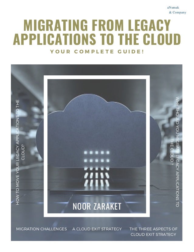 MIGRATING FROM LEGACY
APPLICATIONS TO THE CLOUD
Y O U R C O M P L E T E G U I D E !
H
O
W
T
O
M
O
V
E
Y
O
U
R
L
E
G
A
C
Y
A
P
P
L
I
C
A
T
I
O
N
S
T
O
T
H
E
C
L
O
U
D
?


NOOR ZARAKET
W
H
Y
S
H
O
U
L
D
Y
O
U
M
I
G
R
A
T
E
L
E
G
A
C
Y
A
P
P
L
I
C
A
T
I
O
N
S
T
O
T
H
E
C
L
O
U
D
?
MIGRATION CHALLENGES A CLOUD EXIT STRATEGY


THE THREE ASPECTS OF
CLOUD EXIT STRATEGY
aNumak
& Company
 