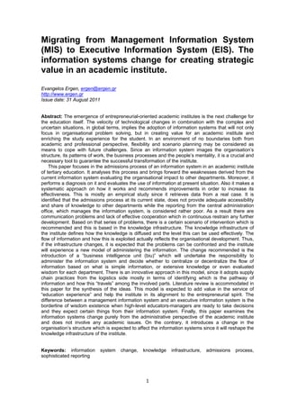 Migrating from Management Information System 
(MIS) to Executive Information System (EIS). The 
information systems change for creating strategic 
value in an academic institute. 
1 
Evangelos Ergen, ergen@ergen.gr 
http://www.ergen.gr 
Issue date: 31 August 2011 
Abstract: The emergence of entrepreneurial-oriented academic institutes is the next challenge for 
the education itself. The velocity of technological changes in combination with the complex and 
uncertain situations, in global terms, implies the adoption of information systems that will not only 
focus in organisational problem solving, but in creating value for an academic institute and 
enriching the study experience for the student. In an environment of no boundaries both from 
academic and professional perspective, flexibility and scenario planning may be considered as 
means to cope with future challenges. Since an information system images the organisation’s 
structure, its patterns of work, the business processes and the people’s mentality, it is a crucial and 
necessary tool to guarantee the successful transformation of the institute. 
This paper focuses in the admissions process of an information system in an academic institute 
of tertiary education. It analyses this process and brings forward the weaknesses derived from the 
current information system evaluating the organisational impact to other departments. Moreover, it 
performs a diagnosis on it and evaluates the use of information at present situation. Also it makes a 
systematic approach on how it works and recommends improvements in order to increase its 
effectiveness. This is mostly an empirical study since it retrieves data from a real case. It is 
identified that the admissions process at its current state, does not provide adequate accessibility 
and share of knowledge to other departments while the reporting from the central administration 
office, which manages the information system, is considered rather poor. As a result there are 
communication problems and lack of effective cooperation which in continuous restrain any further 
development. Based on that series of problems, there is a certain scenario of intervention which is 
recommended and this is based in the knowledge infrastructure. The knowledge infrastructure of 
the institute defines how the knowledge is diffused and the level this can be used effectively. The 
flow of information and how this is exploited actually reflects the organisational development. Thus, 
if the infrastructure changes, it is expected that the problems can be confronted and the institute 
will experience a new model of administering the information. The change recommended is the 
introduction of a “business intelligence unit (biu)” which will undertake the responsibility to 
administer the information system and decide whether to centralize or decentralize the flow of 
information based on what is simple information, or extensive knowledge or even evaluated 
wisdom for each department. There is an innovative approach in this model, since it adopts supply 
chain practices from the logistics side mostly in terms of identifying which is the pathway of 
information and how this “travels” among the involved parts. Literature review is accommodated in 
this paper for the synthesis of the ideas. This model is expected to add value in the service of 
“education experience” and help the institute in its alignment to the entrepreneurial spirit. The 
difference between a management information system and an executive information system is the 
borderline of wisdom existence when high-level educators-managers are ready to take decisions 
and they expect certain things from their information system. Finally, this paper examines the 
information systems change purely from the administrative perspective of the academic institute 
and does not involve any academic issues. On the contrary, it introduces a change in the 
organisation’s structure which is expected to affect the information systems since it will reshape the 
knowledge infrastructure of the institute. 
Keywords: information system change, knowledge infrastructure, admissions process, 
sophisticated reporting 
 